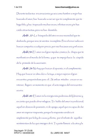 1 de 516 laescribamaat@yahoo.es
Dep.legal= TF 23-08
NºR.P.I.= 00/2009/329 EL LIBRO DE MAAT
Durante todas tus encarnaciones ya sea como hombre o mujer has
buscado el amor, has buscado a ese ser que te complemente que te
haga feliz, y haz tropezado muchas veces, infinitas veces y te has
caído otras tantas, pero no has desistido.
Ankh 77 - La búsqueda del otro es una necesidad que te
desborda, porque sino, te sientes incompleto. Pero el error radica en
buscar compañía a cualquier precio, por eso fracasas una y mil veces.
Ankh 78- El amor es el gran impulso cósmico, la chispa que te
manifestó en el mundo de la forma, y que te empuja hacia la cúspide
de la pirámide de la ascensión.
Ankh 79- No hay que buscar al opuesto, ni al complemento.
Hay que buscar un alma clon a la tuya, o mejor esperar el gran
encuentro, preparándose para él. Si ambas mitades crecen en su
interior, llegará un momento en que el acto mágico del reencuentro
ocurra.
Ankh 80 -El amor es la energía más poderosa del Universo y
es cierto que puede obrar milagros. Te hablo del amor incondicional,
aquel sin deseos de posesión, ni de apego, aquel que es capaz de dar
amor sin esperar respuesta, porque la respuesta vendrá a ti
simplemente por la ley de causa y efecto, por el rebote de aquellos
sentimientos de luz que emergen de ti. Tu parte llamará a la otra y la
 