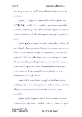 1 de 516 laescribamaat@yahoo.es
Dep.legal= TF 23-08
NºR.P.I.= 00/2009/329 EL LIBRO DE MAAT
otra a ti y sin importar las diferencias ilusorias o las distancias, se
producirá.
Ankh 81 - No puedes desear hallar a la llama gemela sino
SER UNO con ella. En el pasado, en otras vidas, has estado
con tu mitad pero la ignorancia de la verdadera importancia de ese
sublime encuentro, te ha llevado a separaciones que han generado
karma
Ankh 82-Cuando estés listo para comprender la infinitud del
amor, el poder divino que emana de ti, cuando aprendas a amarte a ti
mismo, a estar conforme contigo, cuando entiendes que eres una
minúscula célula de un todo, al que estás unido eternamente, multi-
dimensionalmente. Cuando aprendes que el tiempo y el espacio no
existen, que la separación con tu llama gemela es ficticia, porque
están unidos por designio sagrado, entonces la otra parte se
manifiesta en tu vida y tú en ella.
Ankh 83- Si no es el momento y pides hallar la otra mitad
pueden pasar dos cosas: una que no pase nada, la otra que esa mitad
o bien no este encarnada o bien las barreras del mundo sean
insalvables.
Ankh 84-Solo se puede pedir hallar a la otra mitad cuando
estés en paz contigo mismo, cuando te ames a ti mismo, porque la
 