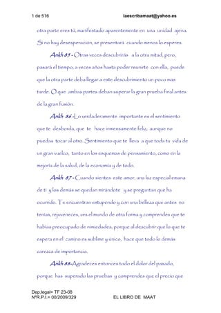1 de 516 laescribamaat@yahoo.es
Dep.legal= TF 23-08
NºR.P.I.= 00/2009/329 EL LIBRO DE MAAT
otra parte eres tú, manifestado aparentemente en una unidad ajena.
Si no hay desesperación, se presentará cuando menos lo esperes.
Ankh 85 - Otras veces descubrirás a la otra mitad, pero,
pasará el tiempo, a veces años hasta poder reunirte con ella, puede
que la otra parte deba llegar a este descubrimiento un poco mas
tarde. O que ambas partes deban superar la gran prueba final antes
de la gran fusión.
Ankh 86 -Lo verdaderamente importante es el sentimiento
que te desborda, que te hace inmensamente feliz, aunque no
puedas tocar al otro. Sentimiento que te lleva a que toda tu vida de
un gran vuelco, tanto en los esquemas de pensamiento, como en la
mejoría de la salud, de la economía y de todo.
Ankh 87 - Cuando sientes este amor, una luz especial emana
de ti y los demás se quedan mirándote y se preguntan que ha
ocurrido. Te encuentran estupendo y con una belleza que antes no
tenías, rejuveneces, ves el mundo de otra forma y comprendes que te
habías preocupado de nimiedades, porque al descubrir que lo que te
espera en el camino es sublime y único, hace que todo lo demás
carezca de importancia.
Ankh 88-Agradeces entonces todo el dolor del pasado,
porque has superado las pruebas y comprendes que el precio que
 