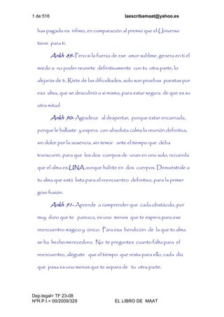 1 de 516 laescribamaat@yahoo.es
Dep.legal= TF 23-08
NºR.P.I.= 00/2009/329 EL LIBRO DE MAAT
has pagado es ínfimo, en comparación al premio que el Universo
tiene para ti.
Ankh 89- Pero si la fuerza de ese amor sublime, genera en ti el
miedo a no poder reunirte definitivamente con tu otra parte, lo
alejarás de ti. Ríete de las dificultades, solo son pruebas puestas por
esa alma, que se descubrió a sí misma, para estar segura de que es su
otra mitad.
Ankh 90- Agradece al despertar, porque estar encarnada,
porque le hallaste y espera con absoluta calma la reunión definitiva,
sin dolor por la ausencia, sin temor ante el tiempo que deba
transcurrir, para que los dos cuerpos de unan en uno solo, recuerda
que el alma es UNA aunque habite en dos cuerpos. Demuéstrale a
tu alma que está lista para el reencuentro definitivo, para la primer
gran fusión.
Ankh 91- Aprende a comprender que cada obstáculo, por
muy duro que te parezca, es uno menos que te espera para ese
reencuentro mágico y único. Para esa bendición de la que tu alma
se ha hecho merecedora. No te preguntes cuanto falta para el
reencuentro, alégrate que el tiempo que resta para ello, cada día
que pasa es uno menos que te separa de tu otra parte.
 