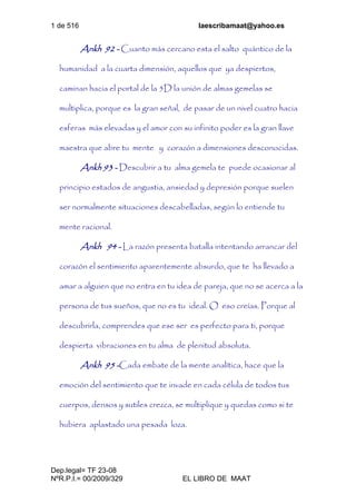 1 de 516 laescribamaat@yahoo.es
Dep.legal= TF 23-08
NºR.P.I.= 00/2009/329 EL LIBRO DE MAAT
Ankh 92 - Cuanto más cercano esta el salto quántico de la
humanidad a la cuarta dimensión, aquellos que ya despiertos,
caminan hacia el portal de la 5D la unión de almas gemelas se
multiplica, porque es la gran señal, de pasar de un nivel cuatro hacia
esferas más elevadas y el amor con su infinito poder es la gran llave
maestra que abre tu mente y corazón a dimensiones desconocidas.
Ankh 93 - Descubrir a tu alma gemela te puede ocasionar al
principio estados de angustia, ansiedad y depresión porque suelen
ser normalmente situaciones descabelladas, según lo entiende tu
mente racional.
Ankh 94 - La razón presenta batalla intentando arrancar del
corazón el sentimiento aparentemente absurdo, que te ha llevado a
amar a alguien que no entra en tu idea de pareja, que no se acerca a la
persona de tus sueños, que no es tu ideal. O eso creías. Porque al
descubrirla, comprendes que ese ser es perfecto para ti, porque
despierta vibraciones en tu alma de plenitud absoluta.
Ankh 95 -Cada embate de la mente analítica, hace que la
emoción del sentimiento que te invade en cada célula de todos tus
cuerpos, densos y sutiles crezca, se multiplique y quedas como si te
hubiera aplastado una pesada loza.
 