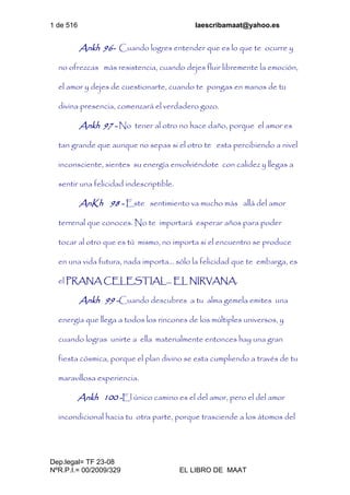1 de 516 laescribamaat@yahoo.es
Dep.legal= TF 23-08
NºR.P.I.= 00/2009/329 EL LIBRO DE MAAT
Ankh 96- Cuando logres entender que es lo que te ocurre y
no ofrezcas más resistencia, cuando dejes fluir libremente la emoción,
el amor y dejes de cuestionarte, cuando te pongas en manos de tu
divina presencia, comenzará el verdadero gozo.
Ankh 97 - No tener al otro no hace daño, porque el amor es
tan grande que aunque no sepas si el otro te esta percibiendo a nivel
inconsciente, sientes su energía envolviéndote con calidez y llegas a
sentir una felicidad indescriptible.
AnKh 98 - Este sentimiento va mucho más allá del amor
terrenal que conoces. No te importará esperar años para poder
tocar al otro que es tú mismo, no importa si el encuentro se produce
en una vida futura, nada importa... sólo la felicidad que te embarga, es
el PRANA CELESTIAL... EL NIRVANA.
Ankh 99 -Cuando descubres a tu alma gemela emites una
energía que llega a todos los rincones de los múltiples universos, y
cuando logras unirte a ella materialmente entonces hay una gran
fiesta cósmica, porque el plan divino se esta cumpliendo a través de tu
maravillosa experiencia.
Ankh 100 -El único camino es el del amor, pero el del amor
incondicional hacia tu otra parte, porque trasciende a los átomos del
 