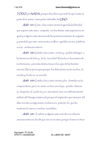 1 de 516 laescribamaat@yahoo.es
Dep.legal= TF 23-08
NºR.P.I.= 00/2009/329 EL LIBRO DE MAAT
TODO y la NADA, porque descubres que todo lo que existe es
parte de ti mismo como parte indivisible del UNO.
Ankh 101- Grita a los cuatro vientos la grandiosa felicidad
que supone este amor, comparte con los demás esta experiencia sin
igual y si alguien esta atravesando los primeros momento de angustia
y ansiedad, que este reencuentro conlleva ayúdale con tus palabras,
con tu irradiación interna.
Ankh 102- Grítalo a los cuatro vientos y podrás distinguir a
los hermanos de la luz y de la oscuridad. Verás luz en los rostros de
tus hermanos, y miradas destructivas en los ojos de las huestes
oscuras. No te preocupes porque los detractores serán muchos, la
envidia y el odio es su escuela.
Ankh 103- Grítalo a los cuatro vientos y los dormidos no lo
comprenderán, pero tú serás un faro con el que pueden iluminar
su despertar. Cuando tú y tu otra mitad sean uno definitivamente
saldrán del letargo existencial, porque el resplandor que emanará del
alma reunida consigo misma, irradiará una potente luz que les
mostrará el camino a muchos incrédulos.
Ankh 104 - También si alguien esta viviendo una relación
amorosa tortuosa decirle que eso no es amor, porque el amor no hace
 