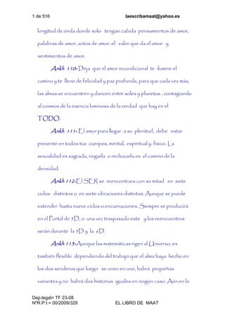 1 de 516 laescribamaat@yahoo.es
Dep.legal= TF 23-08
NºR.P.I.= 00/2009/329 EL LIBRO DE MAAT
longitud de onda donde solo tengan cabida pensamientos de amor,
palabras de amor, actos de amor, el valor que da el amor y
sentimientos de amor.
Ankh 110- Deja que el amor incondicional te ilumine el
camino y te llene de felicidad y paz profunda, para que cada vez más,
las almas se encuentren y dancen entre soles y planetas , contagiando
al cosmos de la esencia luminosa de la verdad que hay en el
TODO.
Ankh 111- El amor para llegar a su plenitud, debe estar
presente en todos tus cuerpos, mental, espiritual y físico. La
sexualidad es sagrada, negarla o rechazarla es el camino de la
densidad.
Ankh 112-El SER se reencontrara con su mitad en siete
ciclos distintos o en siete vibraciones distintas. Aunque se puede
extender hasta nueve ciclos o encarnaciones. Siempre se producirá
en el Portal de 5D, o una vez traspasado este y los reencuentros
serán durante la 5D y la 6D.
Ankh 113-Aunque las matemáticas rigen al Universo, es
también flexible dependiendo del trabajo que el alma haya hecho en
los dos senderos que luego se unen en uno, habrá pequeñas
variantes y no habrá dos historias iguales en ningún caso. Aún en la
 
