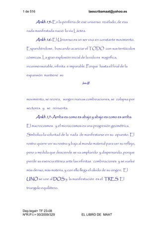 1 de 516 laescribamaat@yahoo.es
Dep.legal= TF 23-08
NºR.P.I.= 00/2009/329 EL LIBRO DE MAAT
Ankh 15- En la periferia de ese universo revelado, de esa
nada manifestada nació la vía Láctea.
Ankh 16- El Universo es un ser vivo en constante movimiento.
Expandiéndose, buscando acariciar el TODO con sus tentáculos
cósmicos. La gran explosión inicial de la vida es magnífica,
inconmensurable, infinita e imparable. Porque hasta el final de la
expansión mantiene su
Isis-III
movimiento, se recrea, surgen nuevas combinaciones, se colapsa por
sectores y se reinventa.
Ankh 17- Arriba es como es abajo y abajo es como es arriba.
El macrocosmos y el microcosmos es una progresión geométrica.
Simboliza la voluntad de la nada de manifestarse en su opuesto. El
rostro quiere ver su rostro y baja al mundo material para ver su reflejo,
pero a medida que desciende se va ampliando y dispersando, porque
pierde su esencia etérea ante las infinitas combinaciones y se vuelve
más denso, más materia, y con ello llega el olvido de su origen. El
UNO se une al DOS y la manifestación es el TRES. El
triangulo equilátero.
 