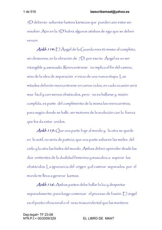 1 de 516 laescribamaat@yahoo.es
Dep.legal= TF 23-08
NºR.P.I.= 00/2009/329 EL LIBRO DE MAAT
5D deberán solventar lastres kármicos que pueden aún estar sin
resolver. Aún en la 5D habrá algunos atisbos de ego que se deben
vencer.
Ankh 114- El Ángel de la Guarda eres tú mismo al completo,
sin divisiones, en la vibración de 7D, por eso tu Ángel es un ser
intangible y asexuado. Reencontrarse no implica el fin del camino,
sino de la idea de separación e inicio de una nueva etapa. Las
mitades deberán reencontrarse en varios ciclos, en cada ocasión será
mas fácil y con menos obstáculos, pero no es hallarse y misión
cumplida, es parte del cumplimiento de la misma los reencuentros,
para según donde se halle, ser motores de la evolución con la fuerza
que les da estar unidos.
Ankh 115- Que una parte baje al mundo y la otra se quede
en lo sutil, no sería de justicia, que una parte saboree las mieles del
cielo y la otra las hieles del mundo. Ambas deben aprender desde las
dos vertientes de la dualidad femenina y masculina a superar los
obstáculos. La ignorancia del origen y el caminar separados por el
mundo te lleva a generar karmas.
Ankh 116- Ambas partes debe hallar la luz y despertar
separadamente, para luego comenzar el proceso de fusión. El ángel
es el punto vibracional o el nexo trascendental que las mantiene
 