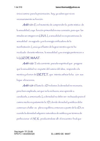 1 de 516 laescribamaat@yahoo.es
Dep.legal= TF 23-08
NºR.P.I.= 00/2009/329 EL LIBRO DE MAAT
único camino para la procreación, hoy ya sabes que no es
necesariamente su función.
Ankh 121- Es el momento de comprender la parte mística de
la sexualidad, cuya función primordial es esa conexión, para que las
mitades se integren en UNA. La sexualidad no es pecaminosa, la
sexualidad es sagrada y es la energía vivificadora de la
manifestación. Lanza ya el lastre de la gran mentira que te ha
inculcado durante milenios, la sexualidad y su energía pertenecen a
la LUZ DE MAAT.
Ankh 122- Toda corriente pseudo-espiritual que pregone
que la sexualidad no es parte del camino del alma, responde a la
mentira y el error de ISEFET, que intenta asfixiar la luz con sus
bajas vibraciones.
Ankh 123 –Hasta la 6D inclusive, la densidad es necesaria,
pero bien empleada, así que no la rechaces, sino aprende a
canalizarla, a armonizarla. La densidad no debe ser rechazada pues el
camino medio es justamente la 5D, donde densidad y sutileza debe
comenzar a hallar su pleno equilibrio, entonces a partir de la 6D, es
cuando la densidad adquiere naturaleza de sutileza y se termina de
perfeccionar el SER, produciéndose allí el encuentro final que
 