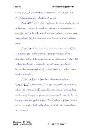 1 de 516 laescribamaat@yahoo.es
Dep.legal= TF 23-08
NºR.P.I.= 00/2009/329 EL LIBRO DE MAAT
llevara al SER al completo a la ascensión a la 7 D, donde el
SER consumado logra el estado Angélico.
Ankh 124-En la 3D se oye hablar del Alma gemela, pero no
se tiene un conocimiento real de su naturaleza y de su verdadera
envergadura. En la 4D crece el deseo de hallarse a si mismo, esta
búsqueda del SER interno implica un llamado profundo a la otra
mitad.
Ankh 125- A finales de esta o en los umbrales de la 5D se
comienzan a producir los primeros reencuentros, cada plano o
dimensión trabaja distintos parámetros de este camino. En la 5D el
trabajo a realizar es el desarrollo pleno del amor incondicional
llevándolo a su máxima plenitud. Y desde la unión de ambas partes
irradiar al mundo.
Ankh 126- En la 6D se llega a la maestría del ser
CRISTICO o mesiánico. Jesús y Ma.Magadala se hallaron la
ultima vez, al final de la 6D logrando con su reunión, tan negada y
ocultada por los que no quieren que se conozca lo sagrado de esto,
la concreción final que los llevo a la 7D, al estado angélico. Para ese
ser de luz completo la densidad desapareció de su camino, tal como
tú la conoces.
 