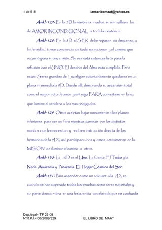 1 de 516 laescribamaat@yahoo.es
Dep.legal= TF 23-08
NºR.P.I.= 00/2009/329 EL LIBRO DE MAAT
Ankh 127- En la 7D la misión es irradiar su maravillosa luz
de AMOR INCONDICIONAL a toda la existencia.
Ankh 128- En la 8D el SER debe repasar su descenso, a
la densidad, tomar conciencia de todo su accionar y el camino que
recorrió para su ascensión. Su ser está entonces listo para la
refusión con el UNO. El destino del Alma esta cumplido. Pero
estos Seres grandes de Luz eligen voluntariamente quedarse en un
plano intermedio la 9D. Desde allí, demorando su ascensión total
como el mayor acto de amor y entrega PARA convertirse en la luz
que ilumine el sendero a los mas rezagados.
Ankh 129 -Otros aceptan bajar nuevamente a los planos
inferiores para ser un faro mientras caminan por los distintos
mundos que les necesitan y reciben instrucción directa de los
hermanos de la 9D y así participan unos y otros activamente en la
MISION de iluminar el camino a otros.
Ankh 130- La 10D es el Uno. La fuente. El Todo y la
Nada. Ausencia y Presencia. El Hogar Cósmico del Ser.
Ankh 131- Para ascender como un solo ser a la 7D, es
cuando se han superado todas las pruebas como seres materiales y
su parte densa vibra en una frecuencia tan elevada que se confunde
 
