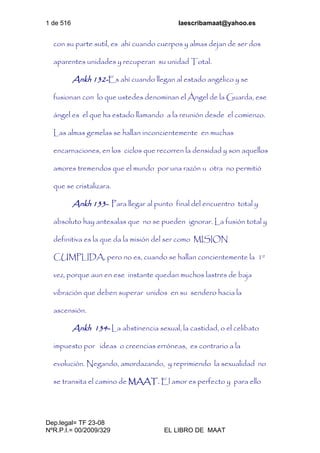 1 de 516 laescribamaat@yahoo.es
Dep.legal= TF 23-08
NºR.P.I.= 00/2009/329 EL LIBRO DE MAAT
con su parte sutil, es ahí cuando cuerpos y almas dejan de ser dos
aparentes unidades y recuperan su unidad Total.
Ankh 132-Es ahí cuando llegan al estado angélico y se
fusionan con lo que ustedes denominan el Ángel de la Guarda, ese
ángel es el que ha estado llamando a la reunión desde el comienzo.
Las almas gemelas se hallan inconcientemente en muchas
encarnaciones, en los ciclos que recorren la densidad y son aquellos
amores tremendos que el mundo por una razón u otra no permitió
que se cristalizara.
Ankh 133- Para llegar al punto final del encuentro total y
absoluto hay antesalas que no se pueden ignorar. La fusión total y
definitiva es la que da la misión del ser como MISION
CUMPLIDA, pero no es, cuando se hallan concientemente la 1º
vez, porque aun en ese instante quedan muchos lastres de baja
vibración que deben superar unidos en su sendero hacia la
ascensión.
Ankh 134- La abstinencia sexual, la castidad, o el celibato
impuesto por ideas o creencias erróneas, es contrario a la
evolución. Negando, amordazando, y reprimiendo la sexualidad no
se transita el camino de MAAT. El amor es perfecto y para ello
 