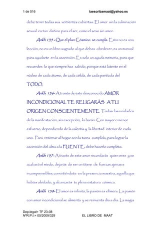 1 de 516 laescribamaat@yahoo.es
Dep.legal= TF 23-08
NºR.P.I.= 00/2009/329 EL LIBRO DE MAAT
debe tener todas sus vertientes cubiertas. El amor sin la culminación
sexual es tan dañino para el ser, como el sexo sin amor.
Ankh 135 - Que el plan Cósmico se cumpla. Esto no es una
lección, no es un libro sagrado al que debas obedecer, es un manual
para ayudarte en la ascensión. Es solo un ayuda memoria, para que
recuerdes lo que siempre has sabido, porque está latente en el
núcleo de cada átomo, de cada célula, de cada partícula del
TODO.
Ankh 136- A través de este desconocido AMOR
INCONDICIONAL TE RELIGARÁS A TU
ORIGEN CONSCIENTEMENTE. Todas las unidades
de la manifestación, sin excepción, lo harán. Con mayor o menor
esfuerzo, dependiendo de la valentía y la libertad interior de cada
uno. Para retornar al hogar con la tarea cumplida, para lograr la
ascensión del alma a la FUENTE, debe hacerlo completa.
Ankh 137- A través de este amor recordarás quien eres y se
acabará el miedo, dejarás de ser un títere de fuerzas ajenas e
incomprensibles; convirtiéndote en la presencia maestra, aquella que
habías olvidado, y alcanzarás tu plena estatura cósmica.
Ankh 138- El amor es infinito, la pasión es efímera. La pasión
con amor incondicional se alimenta y se reinventa día a día. La magia
 