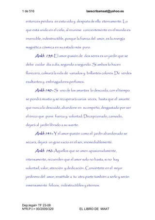 1 de 516 laescribamaat@yahoo.es
Dep.legal= TF 23-08
NºR.P.I.= 00/2009/329 EL LIBRO DE MAAT
entonces perdura en esta vida y después de ella eternamente. Lo
que está unido en el cielo, al reunirse concientemente en el mundo es
invencible, indestructible, porque la fuerza del amor, es la energía
magnética cósmica en su estado más puro.
Ankh 139- El amor-pasión de dos seres es un jardín que se
debe cuidar día a día, segundo a segundo. Si ambos lo hacen
florecerá, colmará la vida de variados y brillantes colores. De verdes
exultantes y embriagadores perfumes.
Ankh 140 - Si uno de los amantes lo descuida, con el tiempo
se pondrá mustio y se recuperará varias veces, hasta que el amante
que nunca lo descuidó, abandone en su empeño, desgastado por ser
el único que pone fuerza y voluntad. Decepcionado, cansado,
dejará al jardín librado a su suerte.
Ankh 141– Y el amor-pasión como el jardín abandonado se
secará, dejará un gran vacío en el ser, irremediablemente.
Ankh 142- Aquellos que se amen apasionadamente,
intensamente, recuerden que el amor solo no basta, si no hay
voluntad, valor, atención y dedicación. Conviértete en el mejor
jardinero del amor, enséñale a tu otra parte también a serlo y serán
inmensamente felices, indestructibles y eternos.
 