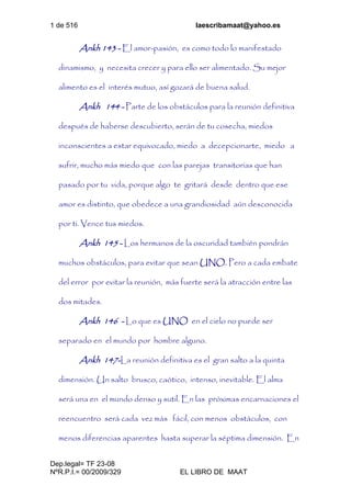 1 de 516 laescribamaat@yahoo.es
Dep.legal= TF 23-08
NºR.P.I.= 00/2009/329 EL LIBRO DE MAAT
Ankh 143 - El amor-pasión, es como todo lo manifestado
dinamismo, y necesita crecer y para ello ser alimentado. Su mejor
alimento es el interés mutuo, así gozará de buena salud.
Ankh 144 - Parte de los obstáculos para la reunión definitiva
después de haberse descubierto, serán de tu cosecha, miedos
inconscientes a estar equivocado, miedo a decepcionarte, miedo a
sufrir, mucho más miedo que con las parejas transitorias que han
pasado por tu vida, porque algo te gritará desde dentro que ese
amor es distinto, que obedece a una grandiosidad aún desconocida
por ti. Vence tus miedos.
Ankh 145 - Los hermanos de la oscuridad también pondrán
muchos obstáculos, para evitar que sean UNO. Pero a cada embate
del error por evitar la reunión, más fuerte será la atracción entre las
dos mitades.
Ankh 146 - Lo que es UNO en el cielo no puede ser
separado en el mundo por hombre alguno.
Ankh 147-La reunión definitiva es el gran salto a la quinta
dimensión. Un salto brusco, caótico, intenso, inevitable. El alma
será una en el mundo denso y sutil. En las próximas encarnaciones el
reencuentro será cada vez más fácil, con menos obstáculos, con
menos diferencias aparentes hasta superar la séptima dimensión. En
 
