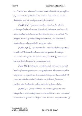 1 de 516 laescribamaat@yahoo.es
Dep.legal= TF 23-08
NºR.P.I.= 00/2009/329 EL LIBRO DE MAAT
la 7D serán una sola manifestación, mas sutil, conciente y completa.
Ascendiendo los peldaños de la pirámide hacia el último círculo o
dimensión, libre de cualquier atisbo de densidad.
AnKh 148 - Reconocerse ambas mitades, descubrir la
sutileza profunda del otro, en el mundo de las formas, es el inicio de
un duro salto, hasta la reunión definitiva. La gran prueba final. No
pongas excusas y limitaciones para la reunión, ello obedece al
miedo, al error, a la densidad. La reunión es luz.
Ankh 149- El sexo es sagrado, no es densidad sino parte de
la sutileza. El clímax alinea los centros energéticos del cuerpo,
irradiando el mejor de los sentimientos, felicidad. El clímax es el
instante donde lo denso se transmuta en sutil.
Ankh 150- El clímax es un salto hacia la perfección, pues el
hombre y la mujer generan una energía divina de elevación, en todos
los planos. La negación de la sexualidad bloquea en la densidad. El
clímax es, como los vuelos fallidos de los polluelos, finalmente
pueden volar, finalmente podrás ascender y llegar a la luz.
Ankh 151- La sexualidad es un camino sagrado, es una
búsqueda, es mucho más que una necesidad física, es una necesidad
trascendental que se debe lograr entre dos seres conjuntamente. El
 