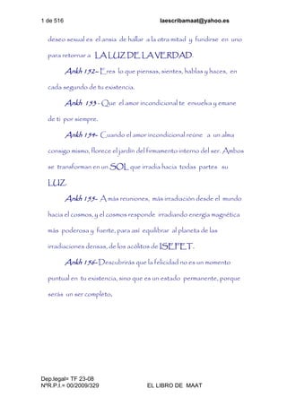 1 de 516 laescribamaat@yahoo.es
Dep.legal= TF 23-08
NºR.P.I.= 00/2009/329 EL LIBRO DE MAAT
deseo sexual es el ansia de hallar a la otra mitad y fundirse en uno
para retornar a LA LUZ DE LA VERDAD.
Ankh 152– Eres lo que piensas, sientes, hablas y haces, en
cada segundo de tu existencia.
Ankh 153 - Que el amor incondicional te envuelva y emane
de ti por siempre.
Ankh 154- Cuando el amor incondicional reúne a un alma
consigo mismo, florece el jardín del firmamento interno del ser. Ambos
se transforman en un SOL que irradia hacia todas partes su
LUZ.
Ankh 155- A más reuniones, más irradiación desde el mundo
hacia el cosmos, y el cosmos responde irradiando energía magnética
más poderosa y fuerte, para así equilibrar al planeta de las
irradiaciones densas, de los acólitos de ISEFET.
Ankh 156- Descubrirás que la felicidad no es un momento
puntual en tu existencia, sino que es un estado permanente, porque
serás un ser completo.
 