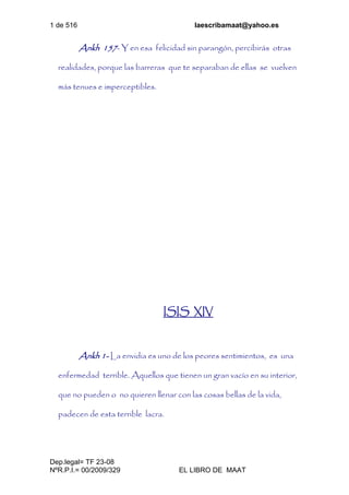 1 de 516 laescribamaat@yahoo.es
Dep.legal= TF 23-08
NºR.P.I.= 00/2009/329 EL LIBRO DE MAAT
Ankh 157- Y en esa felicidad sin parangón, percibirás otras
realidades, porque las barreras que te separaban de ellas se vuelven
más tenues e imperceptibles.
ISIS XIV
Ankh 1- La envidia es uno de los peores sentimientos, es una
enfermedad terrible. Aquellos que tienen un gran vacío en su interior,
que no pueden o no quieren llenar con las cosas bellas de la vida,
padecen de esta terrible lacra.
 