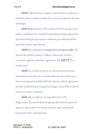 1 de 516 laescribamaat@yahoo.es
Dep.legal= TF 23-08
NºR.P.I.= 00/2009/329 EL LIBRO DE MAAT
Ankh 2- Se da tanto en mujeres, como hombres, o niños y en
todas las clases sociales, en todas las naciones, sin importar el credo
que tengan.
Ankh 3-Quienes más sufren son los enfermos, porque nunca
estarán satisfechos con nada de lo que tengan y siempre querrán lo
que tiene el otro y lo que es peor, intentarán por todos los medios
quitárselo o hacer que lo pierda.
Ankh 4- La premisa es “o es para mí o no es para nadie”. Se
alimenta de maldad, injusticia, conflicto, destrucción, mentira,
corrupción, egoísmo, soberbia e ignorancia. Es ISEFET en
estado puro.
Ankh 5- La envidia la sufren, no necesariamente quienes
menos tienen, sino quienes se sienten inferiores a los demás, o no
tienen su propia personalidad definida, intentan robar lo ajeno para
sentirse satisfechos, pero aunque lo consigan, no son felices. Su ser
interno es caótico, inarmónico.
Ankh 6-La envidia es una oquedad oscura, fría,
desgarradora. Es tan fuerte la energía que derrochan en querer lo
ajeno, en querer tener o ser lo que es el otro, que no les queda
fuerza para crecer como personas.
 