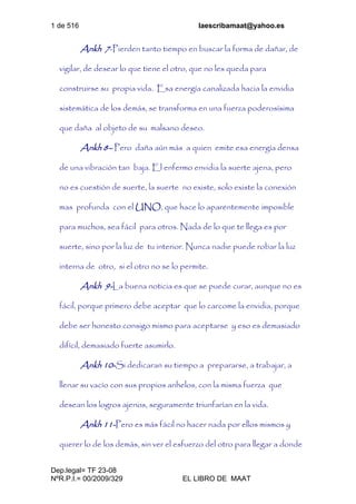 1 de 516 laescribamaat@yahoo.es
Dep.legal= TF 23-08
NºR.P.I.= 00/2009/329 EL LIBRO DE MAAT
Ankh 7-Pierden tanto tiempo en buscar la forma de dañar, de
vigilar, de desear lo que tiene el otro, que no les queda para
construirse su propia vida. Esa energía canalizada hacia la envidia
sistemática de los demás, se transforma en una fuerza poderosísima
que daña al objeto de su malsano deseo.
Ankh 8– Pero daña aún más a quien emite esa energía densa
de una vibración tan baja. El enfermo envidia la suerte ajena, pero
no es cuestión de suerte, la suerte no existe, solo existe la conexión
mas profunda con el UNO, que hace lo aparentemente imposible
para muchos, sea fácil para otros. Nada de lo que te llega es por
suerte, sino por la luz de tu interior. Nunca nadie puede robar la luz
interna de otro, si el otro no se lo permite.
Ankh 9-La buena noticia es que se puede curar, aunque no es
fácil, porque primero debe aceptar que lo carcome la envidia, porque
debe ser honesto consigo mismo para aceptarse y eso es demasiado
difícil, demasiado fuerte asumirlo.
Ankh 10-Si dedicaran su tiempo a prepararse, a trabajar, a
llenar su vacío con sus propios anhelos, con la misma fuerza que
desean los logros ajenos, seguramente triunfarían en la vida.
Ankh 11-Pero es más fácil no hacer nada por ellos mismos y
querer lo de los demás, sin ver el esfuerzo del otro para llegar a donde
 