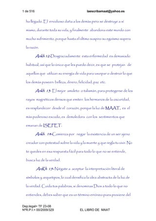 1 de 516 laescribamaat@yahoo.es
Dep.legal= TF 23-08
NºR.P.I.= 00/2009/329 EL LIBRO DE MAAT
ha llegado. El envidioso daña a los demás pero se destruye a sí
mismo, durante toda su vida, y finalmente abandona este mundo con
mucho sufrimiento, porque hasta el último suspiro su egoísmo supera
la razón.
Ankh 12-Desgraciadamente esta enfermedad es demasiado
habitual, así que lo único que les puedo decir, es que se protejan de
aquellos que utilizan su energía de vida para usurpar o destruir lo que
los demás poseen: belleza, dinero, felicidad, paz etc.
Ankh 13- El mejor amuleto o talismán, para protegerse de los
rayos magnéticos densos que emiten los hermanos de la oscuridad,
es resplandecer desde el corazón, porque la luz de MAAT, es el
más poderoso escudo, es demoledora con los sentimientos que
emanan de ISEFET.
Ankh 14-Comienza por negar la existencia de un ser ajeno
creador con potestad sobre la vida y la muerte y que regla tu vivir. No
te quedes en esa respuesta fácil para todo lo que no se entiende,
busca luz de la verdad.
AnKh 15- Niégate a aceptar la interpretación literal de
símbolos y arquetipos, lo cual densifica la idea abstracta de la luz de
la verdad. Cuida tus palabras, si denominas Dios a todo lo que no
entiendes, debes saber que es un término erróneo pues proviene del
 
