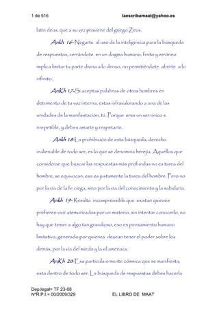 1 de 516 laescribamaat@yahoo.es
Dep.legal= TF 23-08
NºR.P.I.= 00/2009/329 EL LIBRO DE MAAT
latín deus, que a su vez proviene del griego Zeus.
Ankh 16- Negarte al uso de la inteligencia para la búsqueda
de respuestas, cerrándote en un dogma humano, finito y erróneo
implica limitar tu parte divina a lo denso, no permitiéndote abrirte a lo
infinito.
AnKh 17-Si aceptas palabras de otros hombres en
detrimento de tu voz interna, estas infravalorando a una de las
unidades de la manifestación, tú. Porque eres un ser único e
irrepetible, y debes amarte y respetarte.
Ankh 18-La prohibición de esta búsqueda, derecho
inalienable de todo ser, es lo que se denomina herejía. Aquellos que
consideran que buscar las respuestas más profundas no es tarea del
hombre, se equivocan, esa es justamente la tarea del hombre. Pero no
por la vía de la fe ciega, sino por la vía del conocimiento y la sabiduría.
Ankh 19- Resulta incomprensible que existan quienes
prefieren vivir atemorizados por un misterio, sin intentar conocerlo, no
hay que temer a algo tan grandioso, eso es pensamiento humano
limitativo, generado por quienes desean tener el poder sobre los
demás, por la vía del miedo y la vil amenaza.
AnKh 20-Esa partícula o mente cósmica que se manifiesta,
esta dentro de todo ser. La búsqueda de respuestas debes hacerla
 