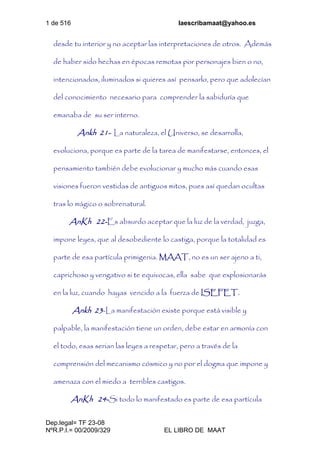 1 de 516 laescribamaat@yahoo.es
Dep.legal= TF 23-08
NºR.P.I.= 00/2009/329 EL LIBRO DE MAAT
desde tu interior y no aceptar las interpretaciones de otros. Además
de haber sido hechas en épocas remotas por personajes bien o no,
intencionados, iluminados si quieres así pensarlo, pero que adolecían
del conocimiento necesario para comprender la sabiduría que
emanaba de su ser interno.
Ankh 21- La naturaleza, el Universo, se desarrolla,
evoluciona, porque es parte de la tarea de manifestarse, entonces, el
pensamiento también debe evolucionar y mucho más cuando esas
visiones fueron vestidas de antiguos mitos, pues así quedan ocultas
tras lo mágico o sobrenatural.
AnKh 22-Es absurdo aceptar que la luz de la verdad, juzga,
impone leyes, que al desobediente lo castiga, porque la totalidad es
parte de esa partícula primigenia. MAAT, no es un ser ajeno a ti,
caprichoso y vengativo si te equivocas, ella sabe que explosionarás
en la luz, cuando hayas vencido a la fuerza de ISEFET.
Ankh 23-La manifestación existe porque está visible y
palpable, la manifestación tiene un orden, debe estar en armonía con
el todo, esas serian las leyes a respetar, pero a través de la
comprensión del mecanismo cósmico y no por el dogma que impone y
amenaza con el miedo a terribles castigos.
AnKh 24-Si todo lo manifestado es parte de esa partícula
 