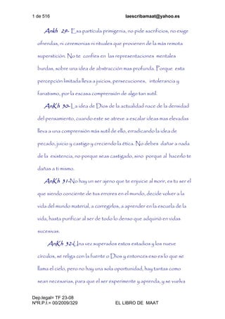 1 de 516 laescribamaat@yahoo.es
Dep.legal= TF 23-08
NºR.P.I.= 00/2009/329 EL LIBRO DE MAAT
Ankh 29- Esa partícula primigenia, no pide sacrificios, no exige
ofrendas, ni ceremonias ni rituales que provienen de la más remota
superstición. No te confíes en las representaciones mentales
burdas, sobre una idea de abstracción mas profunda. Porque esta
percepción limitada lleva a juicios, persecuciones, intolerancia y
fanatismo, por la escasa comprensión de algo tan sutil.
AnKh 30- La idea de Dios de la actualidad nace de la densidad
del pensamiento, cuando este se atreve a escalar ideas mas elevadas
lleva a una comprensión más sutil de ello, erradicando la idea de
pecado, juicio y castigo y creciendo la ética. No debes dañar a nada
de la existencia, no porque seas castigado, sino porque al hacerlo te
dañas a ti mismo.
AnKh 31-No hay un ser ajeno que te enjuicie al morir, es tu ser el
que siendo conciente de tus errores en el mundo, decide volver a la
vida del mundo material, a corregirlos, a aprender en la escuela de la
vida, hasta purificar al ser de todo lo denso que adquirió en vidas
sucesivas.
AnKh 32-Una vez superados estos estadios y los nueve
círculos, se religa con la fuente o Dios y entonces eso es lo que se
llama el cielo, pero no hay una sola oportunidad, hay tantas como
sean necesarias, para que el ser experimente y aprenda, y se vuelva
 