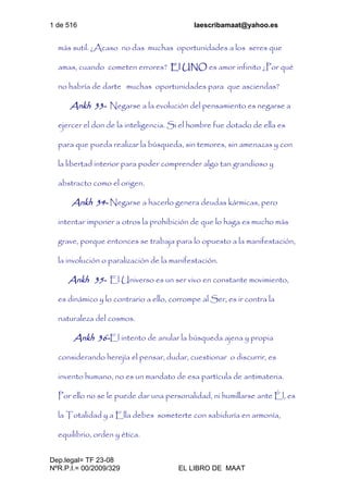 1 de 516 laescribamaat@yahoo.es
Dep.legal= TF 23-08
NºR.P.I.= 00/2009/329 EL LIBRO DE MAAT
más sutil. ¿Acaso no das muchas oportunidades a los seres que
amas, cuando cometen errores? El UNO es amor infinito ¿Por qué
no habría de darte muchas oportunidades para que asciendas?
Ankh 33- Negarse a la evolución del pensamiento es negarse a
ejercer el don de la inteligencia. Si el hombre fue dotado de ella es
para que pueda realizar la búsqueda, sin temores, sin amenazas y con
la libertad interior para poder comprender algo tan grandioso y
abstracto como el origen.
Ankh 34- Negarse a hacerlo genera deudas kármicas, pero
intentar imponer a otros la prohibición de que lo haga es mucho más
grave, porque entonces se trabaja para lo opuesto a la manifestación,
la involución o paralización de la manifestación.
Ankh 35- El Universo es un ser vivo en constante movimiento,
es dinámico y lo contrario a ello, corrompe al Ser, es ir contra la
naturaleza del cosmos.
Ankh 36-El intento de anular la búsqueda ajena y propia
considerando herejía el pensar, dudar, cuestionar o discurrir, es
invento humano, no es un mandato de esa partícula de antimateria.
Por ello no se le puede dar una personalidad, ni humillarse ante Él, es
la Totalidad y a Ella debes someterte con sabiduría en armonía,
equilibrio, orden y ética.
 