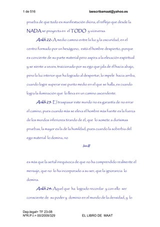 1 de 516 laescribamaat@yahoo.es
Dep.legal= TF 23-08
NºR.P.I.= 00/2009/329 EL LIBRO DE MAAT
prueba de que todo es manifestación divina, el reflejo que desde la
NADA se proyecta en el TODO y viceversa.
Ankh 22- A medio camino entre la luz y la oscuridad, en el
centro formado por un hexágono, está el hombre despierto, porque
es conciente de su parte material pero aspira a la elevación espiritual
y se siente a veces, traicionado por su ego que jala de él hacia abajo,
pero la luz interior que ha logrado al despertar, lo impele hacia arriba,
cuando logre superar ese punto medio en el que se halla, es cuando
logra la iluminación que lo lleva en un camino ascendente.
Ankh 23- El traspasar este mundo no es garantía de no errar
el camino, pues cuando más se eleva el hombre más fuerte es la fuerza
de los mundos inferiores tirando de él, que lo somete a durísimas
pruebas, la mayor es la de la humildad, pues cuando la soberbia del
ego material lo domina, no
Isis-III
es más que la señal inequívoca de que no ha comprendido realmente el
mensaje, que no lo ha incorporado a su ser, que la ignorancia lo
domina.
Ankh 24- Aquel que ha logrado recordar y con ello ser
consciente de su poder y dominio en el mundo de la densidad, y lo
 