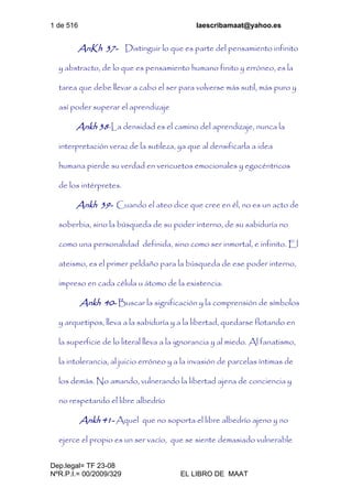1 de 516 laescribamaat@yahoo.es
Dep.legal= TF 23-08
NºR.P.I.= 00/2009/329 EL LIBRO DE MAAT
AnKh 37- Distinguir lo que es parte del pensamiento infinito
y abstracto, de lo que es pensamiento humano finito y erróneo, es la
tarea que debe llevar a cabo el ser para volverse más sutil, más puro y
así poder superar el aprendizaje
Ankh 38-La densidad es el camino del aprendizaje, nunca la
interpretación veraz de la sutileza, ya que al densificarla a idea
humana pierde su verdad en vericuetos emocionales y egocéntricos
de los intérpretes.
Ankh 39- Cuando el ateo dice que cree en él, no es un acto de
soberbia, sino la búsqueda de su poder interno, de su sabiduría no
como una personalidad definida, sino como ser inmortal, e infinito. El
ateismo, es el primer peldaño para la búsqueda de ese poder interno,
impreso en cada célula u átomo de la existencia.
Ankh 40- Buscar la significación y la comprensión de símbolos
y arquetipos, lleva a la sabiduría y a la libertad, quedarse flotando en
la superficie de lo literal lleva a la ignorancia y al miedo. Al fanatismo,
la intolerancia, al juicio erróneo y a la invasión de parcelas íntimas de
los demás. No amando, vulnerando la libertad ajena de conciencia y
no respetando el libre albedrío
Ankh 41- Aquel que no soporta el libre albedrío ajeno y no
ejerce el propio es un ser vacío, que se siente demasiado vulnerable
 