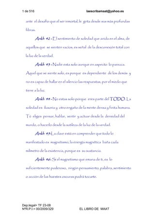 1 de 516 laescribamaat@yahoo.es
Dep.legal= TF 23-08
NºR.P.I.= 00/2009/329 EL LIBRO DE MAAT
ante el desafío que el ser inmortal, le grita desde sus más profundas
fibras.
Ankh 42 - El sentimiento de soledad que anida en el alma, de
aquellos que se sienten vacíos, es señal de la desconexión total con
la luz de la verdad.
Ankh 43 - Nadie esta solo aunque en aspecto lo parezca.
Aquel que se siente solo, es porque es dependiente de los demás y
no es capaz de hallar en el silencio las respuestas, por el miedo que
tiene a la luz.
Ankh 44 - No estas solo porque eres parte del TODO. La
soledad es ilusoria y otro engaño de la mente densa y finita humana.
Tú eliges pensar, hablar, sentir y actuar desde la densidad del
mundo, o hacerlo desde la sutileza de la luz de la verdad.
Ankh 45-La clave está en comprender que todo lo
manifestado es magnetismo, la energía magnética baña cada
milímetro de la existencia, porque es su sustancia.
Ankh 46- Si el magnetismo que emana de ti, es lo
suficientemente poderoso, ningún pensamiento, palabra, sentimiento
o acción de las huestes oscuras podrá tocarte.
 