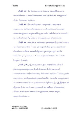 1 de 516 laescribamaat@yahoo.es
Dep.legal= TF 23-08
NºR.P.I.= 00/2009/329 EL LIBRO DE MAAT
Ankh 47 - Tu luz, tu armonía interna, tu equilibrio, es tu
mejor defensa, la única defensa real ante los ataques energéticos
de los hermanos oscuros.
Ankh 48 - Recuerda que tu cuerpo esta compuesto
mayormente del elemento agua, una condensación de la energía
cósmica magnética muy sensible y por ende todo lo que te circunda
te puede afectar. Aprende a protegerte con la luz interna.
Ankh 49 - Amuletos, talismanes y símbolos de poder, lo único
que hacen es darte la fuerza y la seguridad de que no podrás ser
dañado, en realidad no es el objeto el que te protege, sino la
vibración que produce en ti auto-sugestionándote, elevando tu
longitud de onda.
Ankh 50- La Luna ejerce un gran magnetismo sobre el
planeta y sus ocupantes, desde la subida de las mareas, el
comportamiento de los animales y del hombre inclusive. Todos y cada
uno reciben su influencia mientras el satélite circunda, una y otra vez
en un eterno ritual cíclico y matemático al planeta. La LUNA se irá
alejando de tu mundo con el pasar de los siglos y la humanidad
deberá suplir esa ausencia de magnetismo, con un mayor
magnetismo interno.
 