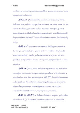 1 de 516 laescribamaat@yahoo.es
Dep.legal= TF 23-08
NºR.P.I.= 00/2009/329 EL LIBRO DE MAAT
medida. Lo contrario provoca desequilibrio y desarmonía y trae como
consecuencia el rebote.
AnKh 62 - Debes sentirte como un ser único, irrepetible,
indestructible y divino, porque desciendes de las cinco razas, de los
dioses estelares, y valorar a toda la presencia por igual, porque
cada aparente unidad de la existencia cósmica, es un eslabón mas de
la gran cadena universal. Y cada eslabón es necesario, fundamental y
único.
Ankh 63-Entonces no necesitarás hablar para comunicar,
tu cuerpo será más fuerte y sano, entonces podrás desplazarte
entre las estrellas, cuando ya la destrucción sea para ti un acto
primitivo e imposible de llevar a cabo, por tu comprensión de la ética
cósmica.
Ankh 64- Busca en los símbolos arquetípicos sus profundos
mensajes, no nades en la superficie, porque ella no te aporta nada y
si sabes leer este libro encontrarás a MAAT, la verdad no esta en
estas palabras. No se han inventado las palabras para enunciarla,
sino en la apertura que estés dispuesto a tener, para poder
escucharlas desde tu interior, sin prejuicios y sin miedo.
Ankh 65- MAAT se halla en el amor, el respeto y el perdón
incondicional. En la libertad con ética cósmica, en el control del
 