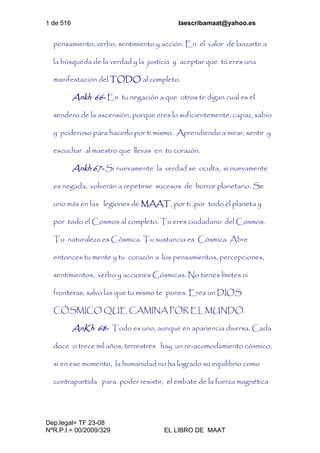 1 de 516 laescribamaat@yahoo.es
Dep.legal= TF 23-08
NºR.P.I.= 00/2009/329 EL LIBRO DE MAAT
pensamiento, verbo, sentimiento y acción. En el valor de lanzarte a
la búsqueda de la verdad y la justicia y aceptar que tú eres una
manifestación del TODO al completo.
Ankh 66- En tu negación a que otros te digan cual es el
sendero de la ascensión, porque eres lo suficientemente: capaz, sabio
y poderoso para hacerlo por ti mismo. Aprendiendo a mirar, sentir y
escuchar al maestro que llevas en tu corazón.
Ankh 67- Si nuevamente la verdad se oculta, si nuevamente
es negada, volverán a repetirse sucesos de horror planetario. Se
uno más en las legiones de MAAT, por ti ,por todo el planeta y
por todo el Cosmos al completo. Tu eres ciudadano del Cosmos.
Tu naturaleza es Cósmica. Tu sustancia es Cósmica. Abre
entonces tu mente y tu corazón a los pensamientos, percepciones,
sentimientos, verbo y acciones Cósmicas. No tienes límites ni
fronteras, salvo las que tu mismo te pones. Eres un DIOS
CÓSMICO QUE CAMINA POR EL MUNDO.
AnKh 68- Todo es uno, aunque en apariencia diversa. Cada
doce o trece mil años, terrestres hay un re-acomodamiento cósmico,
si en ese momento, la humanidad no ha logrado su equilibrio como
contrapartida para poder resistir, el embate de la fuerza magnética
 
