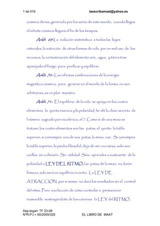 1 de 516 laescribamaat@yahoo.es
Dep.legal= TF 23-08
NºR.P.I.= 00/2009/329 EL LIBRO DE MAAT
cósmica densa, generada por los seres de este mundo, cuando llegue
el rebote cósmico llegará el fin de los tiempos.
Ankh 69-La violación sistemática a todas las leyes
naturales, la extinción de otras formas de vida por un mal uso de los
recursos, la contaminación del elemento aire, agua, y tierra trae
aparejado el fuego para purificar y equilibrar.
Ankh 70 - Las infinitas combinaciones de la energía
magnética cósmica, para generar en el mundo de la forma, no son
arbitrarias, es un plan maestro.
Ankh 71- El equilibrio de la vida se apoya en los cuatro
elementos, la quinta esencia y la polaridad, he ahí la clave secreta de
l número sagrado por excelencia, el 7. Como si de una mesa se
tratase, los cuatro elementos son las patas, el quinto la tabla
superior, si corrompes una de sus patas, la mesa cae. Si corrompes
la tabla superior, la piedra filosofal, deja de ser una mesa, solo son
varillas sin cohesión. Sin utilidad. Sino aprendes a sustraerte de la
polaridad o LEY DEL RITMO, las patas de la mesa no darán
firmeza, solo será un equilibrio incierto. La LEY DE
ATRACCION por si misma no dará los resultados sin el control
del ritmo. Pero esa lección de cómo controlar o permanecer
inamovible sustrayéndote de los vaivenes la LEY del RITMO,
 