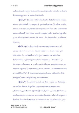 1 de 516 laescribamaat@yahoo.es
Dep.legal= TF 23-08
NºR.P.I.= 00/2009/329 EL LIBRO DE MAAT
debes descubrirla por ti mismo. Nunca ningún alto iniciado te dará la
fórmula mágica, es tu misión descubrirla.
Ankh 72 - Si eres indiferente al dolor de tu hermano, porque
vive en otra latitud, corrompes al quinto elemento. Si odias, anidas
rencor en tu corazón, deseos de venganza, envidia u otro sentimiento
denso utilizas En su forma mas vil, el mayor poder que has logrado,
y con ello te pones a merced del ritmo, descendiendo a tu infierno
interno .
Ankh 73- La desazón de los corazones humanos, es el
conocimiento inconsciente de sus violaciones en este ciclo y en
anteriores. La caída del iniciado, que a sabiendas utiliza las
herramientas logradas para dañar a otro ser, es estrepitosa. La
iniciación es la muerte a una forma de vida y un renacimiento en un
escalón superior de conciencia y es en si mismo, un juramento tácito
e inviolable al SER interno de respeto y buena utilización de la
energía Cósmica magnética y sus vertientes.
Ankh 74- El camino hacia la luz de la verdad les fue dado
de muchas formas. Aquellos cuyos nombres terrestres son:
Akenaton, Zaratustra, Moisés, Buda, Krishna, Jesús, Mahoma y
muchos más, aunque menos conocidos, iluminaron el sendero, pero el
hombre llenó de obstáculos el camino con sus ideas limitadas y no
 