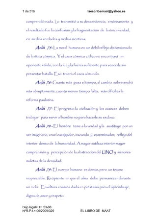 1 de 516 laescribamaat@yahoo.es
Dep.legal= TF 23-08
NºR.P.I.= 00/2009/329 EL LIBRO DE MAAT
comprendió nada. Lo transmitió a su descendencia, erróneamente y
el resultado fue la confusión y la fragmentación de la única verdad,
en medias verdades y medias mentiras.
Ankh 75- La moral humana es un débil reflejo distorsionado
de la ética cósmica. Y el caos cósmico cíclico no encontrará un
oponente válido, con la luz y la fuerza suficiente para vencerle sin
presentar batalla. Eso traerá el caos al mundo.
Ankh 76- Cuanto más pasa el tiempo, el cambio sobrevendrá
más abruptamente, cuanto menos tiempo falta, más difícil es la
reforma paulatina.
Ankh 77 - El progreso, la civilización y los avances deben
trabajar para servir al hombre no para hacerle su esclavo.
Ankh 78 - El hombre teme a la verdad y la sustituye por un
ser imaginario, cruel castigador, iracundo y exterminador, reflejo del
interior denso de la humanidad. A mayor sutileza interior mayor
comprensión y percepción de la abstracción del UNO y menores
muletas de la densidad.
Ankh 79- El cuerpo humano es denso, pero un tesoro
inapreciable. Recipiente en que el alma debe permanecer durante
un ciclo. Envoltura cósmica dada en préstamo para el aprendizaje,
digna de amor y respeto.
 