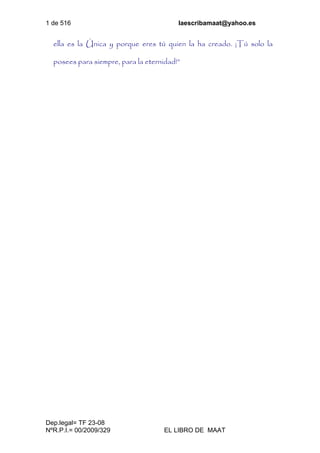 1 de 516 laescribamaat@yahoo.es
Dep.legal= TF 23-08
NºR.P.I.= 00/2009/329 EL LIBRO DE MAAT
ella es la Única y porque eres tú quien la ha creado. ¡Tú solo la
posees para siempre, para la eternidad!”
 