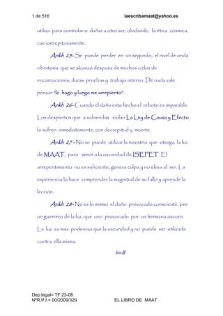 1 de 516 laescribamaat@yahoo.es
Dep.legal= TF 23-08
NºR.P.I.= 00/2009/329 EL LIBRO DE MAAT
utiliza para controlar o dañar a otro ser, olvidando la ética cósmica,
cae estrepitosamente.
Ankh 25- Se puede perder en un segundo, el nivel de onda
vibratoria que se alcanzó después de muchos ciclos de
encarnaciones, duras pruebas y trabajo interno. De nada vale
pensar “lo hago y luego me arrepiento”.
Ankh 26- Cuando el daño esta hecho el rebote es imparable.
Los despiertos que a sabiendas violan La Ley de Causa y Efecto,
lo sufren inmediatamente, con decrepitud y muerte.
Ankh 27 - No se puede utilizar la maestría que otorga la luz
de MAAT, para servir a la oscuridad de ISEFET. El
arrepentimiento no es suficiente, genera culpa y no eleva al ser. La
experiencia lo hace comprender la magnitud de su fallo y aprende la
lección.
Ankh 28- No es lo mismo el daño provocado consciente por
un guerrero de la luz, que uno provocado por un hermano oscuro.
La luz es más poderosa que la oscuridad y no puede ser utilizada
contra ella misma.
Isis-III
 