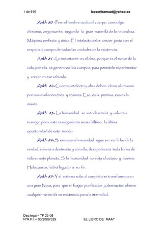 1 de 516 laescribamaat@yahoo.es
Dep.legal= TF 23-08
NºR.P.I.= 00/2009/329 EL LIBRO DE MAAT
Ankh 80 - Pero el hombre oculta el cuerpo como algo
obsceno, vergonzante, negando la gran maravilla de la naturaleza.
Máquina perfecta y única. El intelecto debe crecer junto con el
respeto al cuerpo de todas las unidades de la existencia.
Ankh 81 - Lo importante es el alma, porque es el motor de la
vida, por ella se generaron los cuerpos, para permitirle experimentar
y crecer en ese vehículo.
Ankh 82- Cuerpo, intelecto y alma deben vibrar al unísono
por una evolución ética y cósmica. Esa es la premisa, esa es la
misión.
Ankh 83- La humanidad se autodestruirá y volverá a
resurgir, pero este resurgimiento será el último, la última
oportunidad de este mundo.
Ankh 84- Si esa nueva humanidad sigue sin ver la luz de la
verdad, volverá a destruirse y con ello, desaparecerá toda forma de
vida en este planeta. Si la humanidad no evita el octavo y noveno
Holocausto, habrá llegado a su fin.
Ankh 85- Y el sistema solar al completo se transformara en
una gran Nova, para que el fuego purificador y destructor, elimine
cualquier rastro de su existencia, para la eternidad.
 