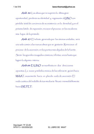 1 de 516 laescribamaat@yahoo.es
Dep.legal= TF 23-08
NºR.P.I.= 00/2009/329 EL LIBRO DE MAAT
Ankh 86- Las almas que no superen la última gran
oportunidad, perderán su identidad y regresarán al UNO con
pérdida total de conciencia de su existencia en la densidad, y en el
próximo latido de expansión, iniciaran el proceso en los escalones
más bajos de la pirámide.
Ankh 87- El rebote generado por las otroras unidades, será
uno solo común a las nuevas almas que se gestarán. Reiniciaran el
proceso de la ascensión, en los puntos más alejados de la fuente.
Serán los grandes rezagados cósmicos, infinitas veces hasta que
logren la alquimia interna.
Ankh 88- El UNO se manifiesta en dos direcciones
opuestas. La suave y melódica música de las esferas te guiará hacia
MAAT, suavemente hacia un placido vuelo de ascensión. El
ruido caótico del redoble de tus miedos te llevará irremediablemente
hacia ISEFET.
 
