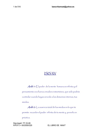 1 de 516 laescribamaat@yahoo.es
Dep.legal= TF 23-08
NºR.P.I.= 00/2009/329 EL LIBRO DE MAAT
ISIS XV
Ankh 1- El poder de la mente humana es infinito y el
pensamiento una fuerza creadora instantánea, que solo podrás
controlar cuando hayas vencido a los demonios internos, tus
miedos.
Ankh 2- La ausencia total de los miedos es lo que te
permite recordar el poder infinito de tu mente y ponerlo en
práctica.
 