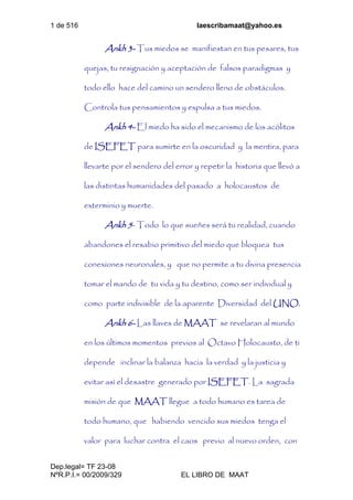 1 de 516 laescribamaat@yahoo.es
Dep.legal= TF 23-08
NºR.P.I.= 00/2009/329 EL LIBRO DE MAAT
Ankh 3- Tus miedos se manifiestan en tus pesares, tus
quejas, tu resignación y aceptación de falsos paradigmas y
todo ello hace del camino un sendero lleno de obstáculos.
Controla tus pensamientos y expulsa a tus miedos.
Ankh 4- El miedo ha sido el mecanismo de los acólitos
de ISEFET para sumirte en la oscuridad y la mentira, para
llevarte por el sendero del error y repetir la historia que llevó a
las distintas humanidades del pasado a holocaustos de
exterminio y muerte.
Ankh 5- Todo lo que sueñes será tu realidad, cuando
abandones el resabio primitivo del miedo que bloquea tus
conexiones neuronales, y que no permite a tu divina presencia
tomar el mando de tu vida y tu destino, como ser individual y
como parte indivisible de la aparente Diversidad del UNO.
Ankh 6- Las llaves de MAAT se revelaran al mundo
en los últimos momentos previos al Octavo Holocausto, de ti
depende inclinar la balanza hacia la verdad y la justicia y
evitar así el desastre generado por ISEFET. La sagrada
misión de que MAAT llegue a todo humano es tarea de
todo humano, que habiendo vencido sus miedos tenga el
valor para luchar contra el caos previo al nuevo orden, con
 