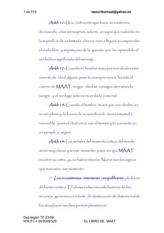 1 de 516 laescribamaat@yahoo.es
Dep.legal= TF 23-08
NºR.P.I.= 00/2009/329 EL LIBRO DE MAAT
Ankh 11- Una civilización que basa su existencia
divinizando a los mensajeros, solo es un sapo que nadando en
la superficie de su limitada charca, nunca llegará a comprender
el vuelo libre y majestuoso de la gaviota que ha aprendido el
verdadero significado del mensaje .
Ankh 12- Cuando el hombre mata por sus ideales está
carente de ideal alguno, pues la anarquía nunca ha sido el
camino de MAAT, ningún ideal se consigue derramando
sangre y el verdugo solo es recordado como tal.
Ankh 13- Cuando el hombre muere por sus ideales, es
un ser pleno y la fuerza de su sacrificio lo torna inmortal e
invencible, pues el ideal crece con el tiempo y lo convierte en
un ejemplo a seguir.
Ankh 14- Las señales del momento crítico del mundo
serán muy claras y si ese momento pasa sin que MAAT
recobre su cetro, ya no habrá retorno. Nueve son los signos
que marcarán ese momento:
1º Los ecosistemas intentarán reequilibrarse y lo harán
de forma caótica. El abuso indiscriminado humano de los
recursos generara un rebote de destrucción de distinta índole
focalizados en muchos puntos planetarios
 