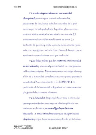 1 de 516 laescribamaat@yahoo.es
Dep.legal= TF 23-08
NºR.P.I.= 00/2009/329 EL LIBRO DE MAAT
2º La violencia generalizada de una sociedad
desesperada, con una gran crisis de valores reales,
proveniente de los abusos sufridos en nombre de la gran
mentira que ha trabajado desde la política y las creencias
erróneas institucionalizadas han minado su armonía. El
inculcamiento de una falsa moral carente de ética. La
confusión de quien no permite que esta moral absurda rija su
vida, pero que ignora cual es la ética cósmica, le llevará por un
sendero de contradicciones en el que “todo vale”.
3º Los falsos pilares que han sostenido a la humanidad,
se derrumbarán y durante el proceso habrá un resurgimiento
del fanatismo religioso. Mientras unos ven un castigo divino y
el fin de la humanidad consolándose con un premio prometido
inexistente. Otros vislumbrarán el fin de ISEFET, la
purificación de la humanidad, la llegada de un nuevo amanecer
y la gloria de la ascensión planetaria.
4º La humanidad, después de hacer caso a omiso a las
pocas pero insistentes voces que se alzaban pidiendo un
cambio en su dinámica , se verá obligada por factores
imparables a tomar otros derroteros para la supervivencia
del planeta, porque tomando conciencia de ello será el único
 
