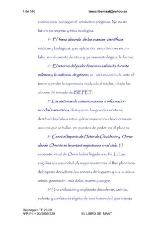 1 de 516 laescribamaat@yahoo.es
Dep.legal= TF 23-08
NºR.P.I.= 00/2009/329 EL LIBRO DE MAAT
camino para conseguir el verdadero progreso. No existe
futuro sin respeto y ética ecológica.
5º El freno absurdo de los avances científicos:
médicos y biológicos, y su aplicación, escudándose en una
falsa moral carente de ética y pensamiento lógico deductivo.
6º El retorno del poder femenino asfixiado durante
milenios y la violencia de género, se verá exacerbada ante el
terror a perder la supremacía inculcada al macho, desde los
albores del reinado de ISEFET.
7º Los sistemas de comunicaciones e información
mundial instantánea, destaparán las grandes mentiras,
derribará los falsos mitos y desenmascarará a los hermanos
oscuros que se hallan en puestos de poder en el planeta.
8º Caerá el Imperio de Hator de Occidente y Horus
desde Oriente se levantará majestuoso en el cielo. El
secuestro ritual de Osiris habrá llegado a su fin. La Luz
engullirá a la oscuridad. A mayor resistencia al fluir planetario
del Imperio decadente, los señores de la guerra y sus sumisos
reinos, generarán más dolor, muerte y sangre.
9º Una civilización y un planeta decadente, caótico,
violento y confuso es el grito de una humanidad que intenta
 