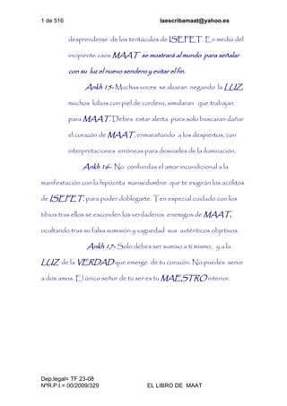 1 de 516 laescribamaat@yahoo.es
Dep.legal= TF 23-08
NºR.P.I.= 00/2009/329 EL LIBRO DE MAAT
desprenderse de los tentáculos de ISEFET. En medio del
incipiente caos MAAT se mostrará al mundo para señalar
con su luz el nuevo sendero y evitar el fin.
Ankh 15- Muchas voces se alzaran negando la LUZ,
muchos lobos con piel de cordero, simularan que trabajan
para MAAT. Debes estar alerta pues solo buscaran dañar
el corazón de MAAT, enmarañando a los despiertos, con
interpretaciones erróneas para desviarles de la iluminación.
Ankh 16- No confundas el amor incondicional a la
manifestación con la hipócrita mansedumbre que te exigirán los acólitos
de ISEFET, para poder doblegarte. Ten especial cuidado con los
tibios tras ellos se esconden los verdaderos enemigos de MAAT,
ocultando tras su falsa sumisión y vaguedad sus auténticos objetivos.
Ankh 17- Solo debes ser sumiso a ti mismo, y a la
LUZ de la VERDAD que emerge de tu corazón. No puedes servir
a dos amos. El único señor de tu ser es tu MAESTRO interior.
 