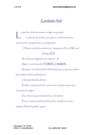 1 de 516 laescribamaat@yahoo.es
Dep.legal= TF 23-08
NºR.P.I.= 00/2009/329 EL LIBRO DE MAAT
Conclusión final
o que has leído se resume en algo muy simple:
La luz de la verdad y la justicia es infinita, eterna,
omnisciente, omnipresente y omnipotente.
Habita en toda la existencia e inexistencia. Es el Alfa y el
Omega. ES
Su radiación magnética se compone de:
-Amor incondicional al TODO y la NADA.
-Respeto incondicional a la libertad propia y ajena y a todas
las unidades de la manifestación.
-Libertad absoluta del ser
-Perdón, comprensión de cada acción propia o ajena y la
causa que la origina.
-Paz interior para irradiarla hacia el exterior.
-Ética cósmica irradiando la luz de la verdad con amor,
respeto, libertad, perdón y paz.
L
 