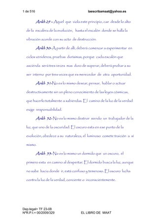 1 de 516 laescribamaat@yahoo.es
Dep.legal= TF 23-08
NºR.P.I.= 00/2009/329 EL LIBRO DE MAAT
Ankh 29 – Aquel que viola este principio, cae desde lo alto
de la escalera de la evolución, hasta el escalón donde se halla la
vibración acorde con su acto de destrucción.
Ankh 30- A partir de allí, deberá comenzar a experimentar en
ciclos venideros, pruebas durísimas, porque cada escalón que
ascienda será tres veces mas duro de superar, deberá probar a su
ser interno por tres veces que es merecedor de otra oportunidad.
Ankh 31-No es lo mismo desear, pensar, hablar o actuar
destructivamente sin un pleno conocimiento de las leyes cósmicas,
que hacerlo totalmente a sabiendas. El camino de la luz de la verdad
exige responsabilidad.
Ankh 32- No es lo mismo destruir siendo un trabajador de la
luz, que uno de la oscuridad. El oscuro esta en ese punto de la
evolución, obedece a su naturaleza, el luminoso comete traición a sí
mismo.
Ankh 33- No es lo mismo un dormido que un oscuro, el
primero esta en camino al despertar. El dormido busca la luz, aunque
no sabe hacia donde ir, está confuso y temeroso. El oscuro lucha
contra la luz de la verdad, conciente o inconscientemente.
 