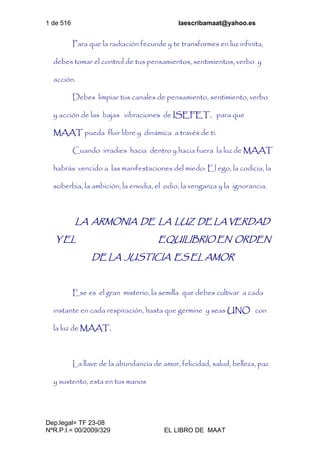 1 de 516 laescribamaat@yahoo.es
Dep.legal= TF 23-08
NºR.P.I.= 00/2009/329 EL LIBRO DE MAAT
Para que la radiación fecunde y te transformes en luz infinita,
debes tomar el control de tus pensamientos, sentimientos, verbo y
acción.
Debes limpiar tus canales de pensamiento, sentimiento, verbo
y acción de las bajas vibraciones de ISEFET, para que
MAAT pueda fluir libre y dinámica a través de ti.
Cuando irradies hacia dentro y hacia fuera la luz de MAAT
habrás vencido a las manifestaciones del miedo: El ego, la codicia, la
soberbia, la ambición, la envidia, el odio, la venganza y la ignorancia.
LA ARMONIA DE LA LUZ DE LA VERDAD
Y EL EQUILIBRIO EN ORDEN
DE LA JUSTICIA ES EL AMOR
Ese es el gran misterio, la semilla que debes cultivar a cada
instante en cada respiración, hasta que germine y seas UNO con
la luz de MAAT.
La llave de la abundancia de amor, felicidad, salud, belleza, paz
y sustento, esta en tus manos
 
