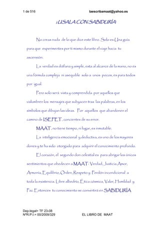 1 de 516 laescribamaat@yahoo.es
Dep.legal= TF 23-08
NºR.P.I.= 00/2009/329 EL LIBRO DE MAAT
¡ USALA CON SABIDURÍA!
No creas nada de lo que dice este libro. Solo es Una guía
para que experimentes por ti mismo durante el viaje hacia tu
ascensión.
La verdad es diáfana y simple, esta al alcance de la mano, no es
una fórmula compleja ni asequible solo a unos pocos, es para todos
por igual.
Pero solo será vista y comprendida por aquellos que
vislumbren los mensajes que subyacen tras las palabras, en los
símbolos que dibujan las ideas. Por aquellos que abandonen el
camino de ISEFET, concientes de su error.
MAAT, no tiene tiempo, ni lugar, es inmutable.
La inteligencia emocional y deductiva, es uno de los mayores
dones y te ha sido otorgado para adquirir el conocimiento profundo.
El corazón, el segundo don celestial es para abrigar los únicos
sentimientos que obedecen a MAAT: Verdad, Justicia Amor,
Armonía, Equilibrio, Orden, Respeto y Perdón incondicional a
toda la existencia. Libre albedrío, Ética cósmica, Valor, Humildad y
Paz. Entonces tu conocimiento se convertirá en SABIDURÍA
 